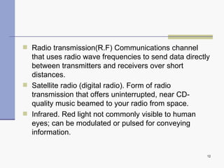 Radio transmission(R.F)  Communications channel that uses radio wave frequencies to send data directly between transmitters and receivers over short distances. Satellite radio (digital radio).  Form of radio transmission that offers uninterrupted, near CD-quality music beamed to your radio from space. Infrared.  Red light not commonly visible to human eyes; can be modulated or pulsed for conveying information. 