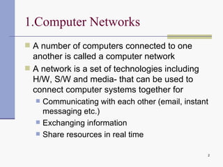 1.Computer Networks A number of computers connected to one another is called a computer network A network is a set of technologies including H/W, S/W and media- that can be used to connect computer systems together for Communicating with each other (email, instant messaging etc.) Exchanging information Share resources in real time 