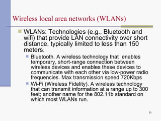 WLANs: Technologies (e.g., Bluetooth and wifi) that provide LAN connectivity over short distance, typically limited to less than 150 meters. Bluetooth . A wireless technology that  enables temporary, short-range connection between wireless devices and enables these devices to communicate with each other via low-power radio frequencies. Max transmission speed 720Kbps Wi-Fi (Wireless Fidelity).  A wireless technology that can transmit information at a range up to 300 feet; another name for the 802.11b standard on which most WLANs run. Wireless local area networks (WLANs) 