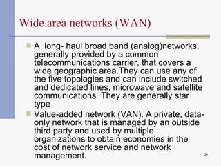 A  long- haul broad band (analog)networks, generally provided by a common telecommunications carrier, that covers a wide geographic area.They can use any of the five topologies and can include switched and dedicated lines, microwave and satellite communications. They are generally star type  Value-added network (VAN).  A private, data-only network that is managed by an outside third party and used by multiple organizations to obtain economies in the cost of network service and network management. Wide area networks (WAN) 