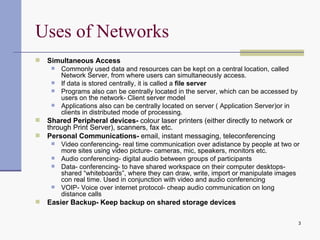 Uses of Networks Simultaneous Access Commonly used data and resources can be kept on a central location, called Network Server, from where users can simultaneously access.  If data is stored centrally, it is called a  file server Programs also can be centrally located in the server, which can be accessed by users on the network- Client server model Applications also can be centrally located on server ( Application Server)or in clients in distributed mode of processing. Shared Peripheral devices-  colour laser printers (either directly to network or through Print Server), scanners, fax etc. Personal Communications-  email, instant messaging, teleconferencing Video conferencing- real time communication over adistance by people at two or more sites using video picture- cameras, mic, speakers, monitors etc. Audio conferencing- digital audio between groups of participants Data- conferencing- to have shared workspace on their computer desktops- shared “whiteboards”, where they can draw, write, import or manipulate images con real time. Used in conjunction with video and audio conferencing VOIP- Voice over internet protocol- cheap audio communication on long distance calls Easier Backup- Keep backup on shared storage devices 