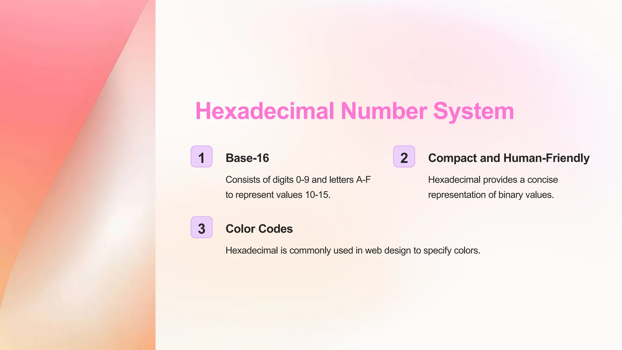 Hexadecimal Number System
1 Base-16
Consists of digits 0-9 and letters A-F
to represent values 10-15.
2 Compact and Human-Friendly
Hexadecimal provides a concise
representation of binary values.
3 Color Codes
Hexadecimal is commonly used in web design to specify colors.
 