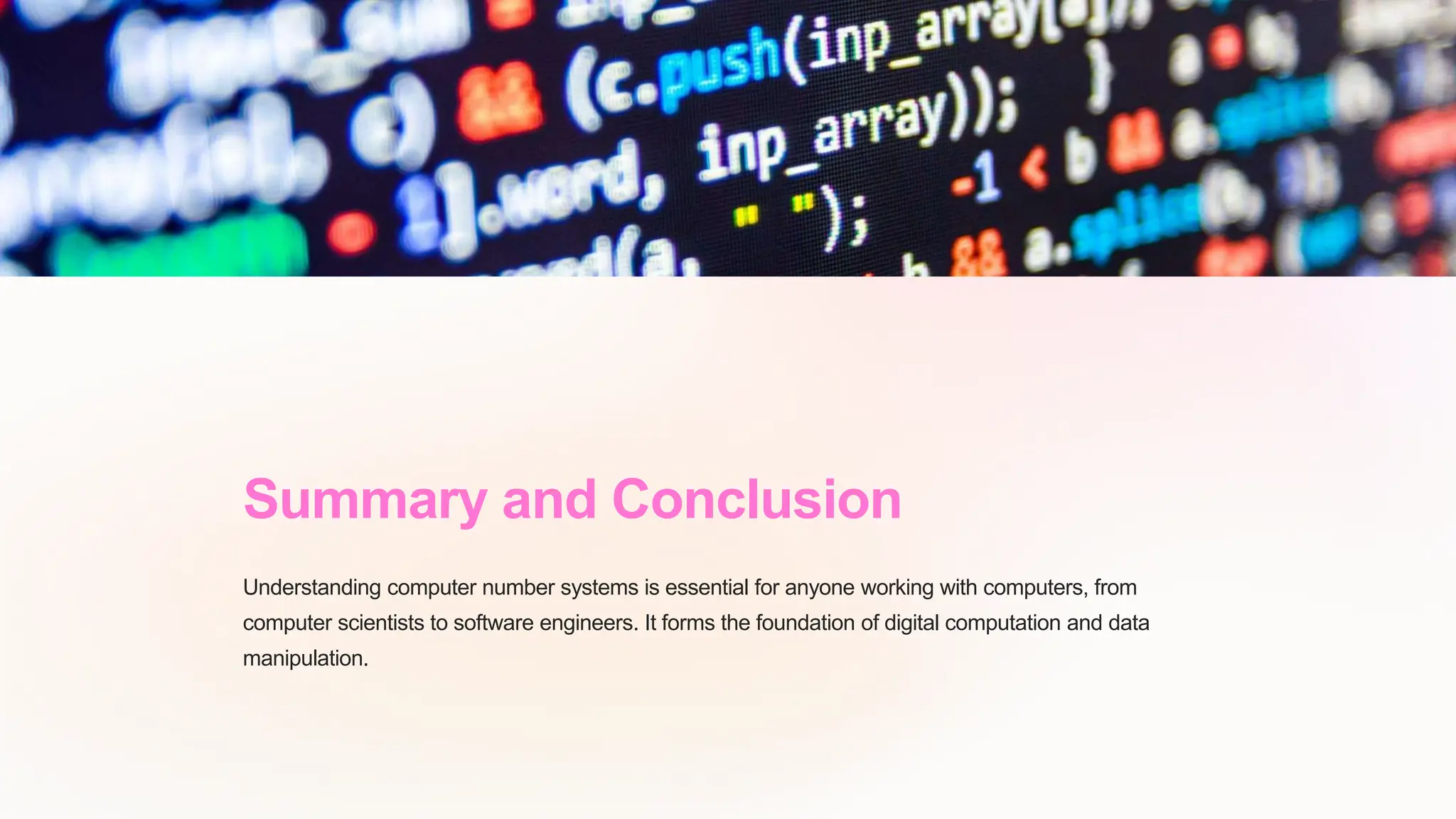Summary and Conclusion
Understanding computer number systems is essential for anyone working with computers, from
computer scientists to software engineers. It forms the foundation of digital computation and data
manipulation.
 