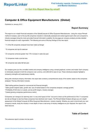 Find Industry reports, Company profiles
ReportLinker                                                                          and Market Statistics
                                            >> Get this Report Now by email!



Computer & Office Equipment Manufacturers (Global)
Published on January 2012

                                                                                                              Report Summary

This report is an in-depth financial evaluation of the GlobalComputer & Office Equipment Manufacturers . Using the unique Plimsoll
method of analysis, each of the top 98 companies included is individually assessed and ranked against each other and compared to
industry averages.Using the most up-to-date financial information available, the two-page per company analysis provides detailed
financial analysis for each organisation. The following are some of the key findings of this new report:


' 11 of the 98 companies analysed have been rated as Danger


' 15 companies are ripe for takeover


' 23 companies achieved greater than 10% increase in sales last year.


' 12 companies made a pre-tax loss.


' 39 companies saw sales fall last year.



Our analysis gives you this unrivalled market and company intelligence using a simple graphical, numeric and model. Each company
is individually analysed in both the company's own currency, and USD ($) for ease of use. These individual analyses highlight a
company's strengths and weaknesses instantly.


Along with individual company information, this report also contains a comprehensive study of the market, based on the companies
analysed. This key information includes:


' Best trading partners (based on commercial and financial strength)
' Sales growth (highest sales, growth rate, size of market based on the companies analysed, average growth)
' Profitability (Profit return on assets, pre-tax profit margins, industry average)
' Fastest growing companies (performance matrix)


Companies can change at an alarming rate in a very short space of time ' be sure to check out the performance of the 11 companies
we rate as Danger to see how these companies have declined over 4 years. The Plimsoll Global Analysis will give you an in-depth
assessment of the Global Computer & Office Equipment Manufacturers industry instantly. Whether you wish to benchmark your own
company's results, study the industry in more depth or have a vast array of industry intelligence at your disposal, this report is the
ideal resource.




                                                                                                              Table of Content

This extensive report is broken into two parts:




Computer & Office Equipment Manufacturers (Global) (From Slideshare)                                                              Page 1/5
 