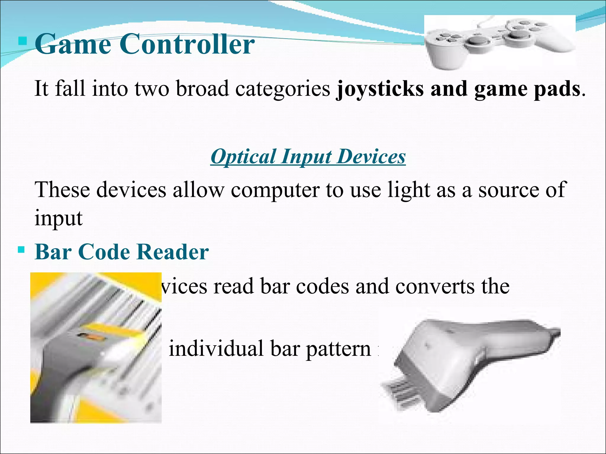 Game Controller It fall into two broad categories  joysticks and game pads . Optical Input Devices These devices allow computer to use light as a source of input Bar Code Reader   These devices read bar codes and converts the  individual bar pattern into numeric digits. 