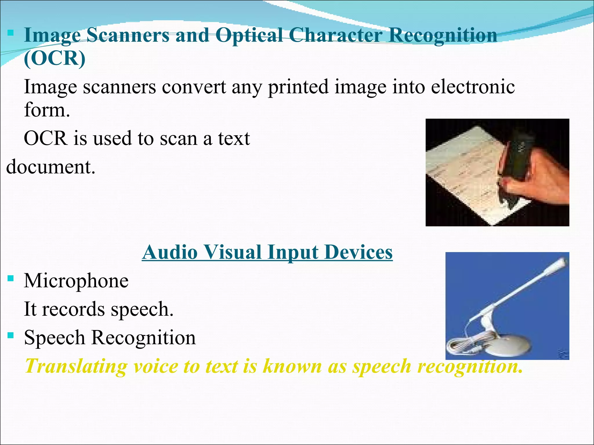 Image Scanners and Optical Character Recognition (OCR) Image scanners convert any printed image into electronic form. OCR is used to scan a text  document. Audio Visual Input Devices Microphone It records speech. Speech Recognition Translating voice to text is known as speech recognition. 