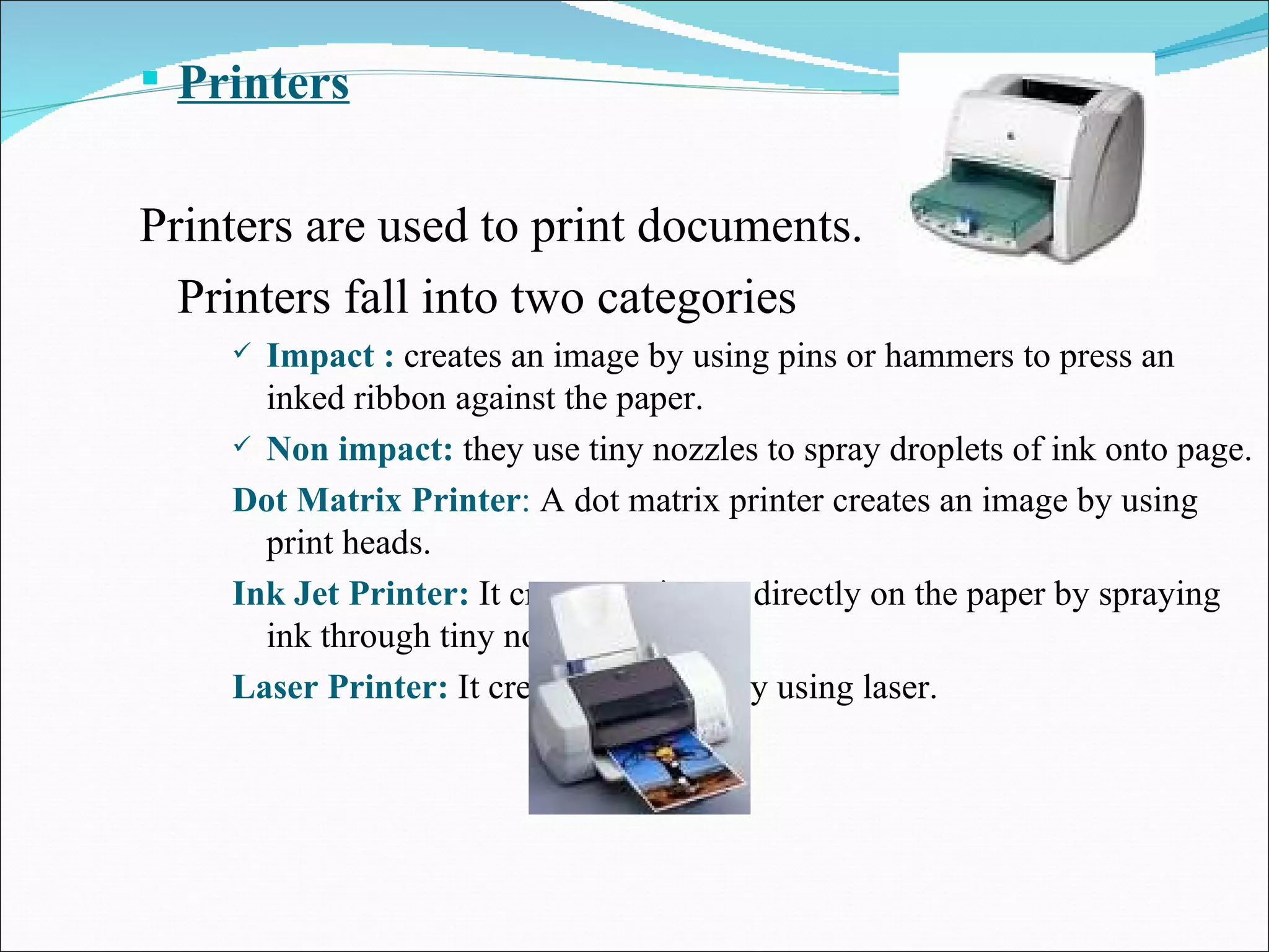 Printers Printers are used to print documents. Printers fall into two categories Impact :  creates an image by using pins or hammers to press an inked ribbon against the paper.  Non impact:  they use tiny nozzles to spray droplets of ink onto page. Dot Matrix Printer :  A dot matrix printer creates an image by using print heads. Ink Jet Printer:   It creates an image directly on the paper by spraying ink through tiny nozzle. Laser Printer:   It creates an image by using laser. 