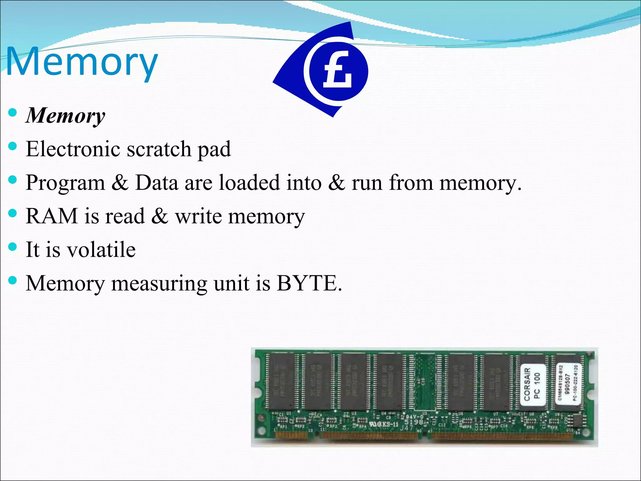 Memory Memory Electronic scratch pad Program & Data are loaded into & run from memory. RAM is read & write memory It is volatile Memory measuring unit is BYTE. 