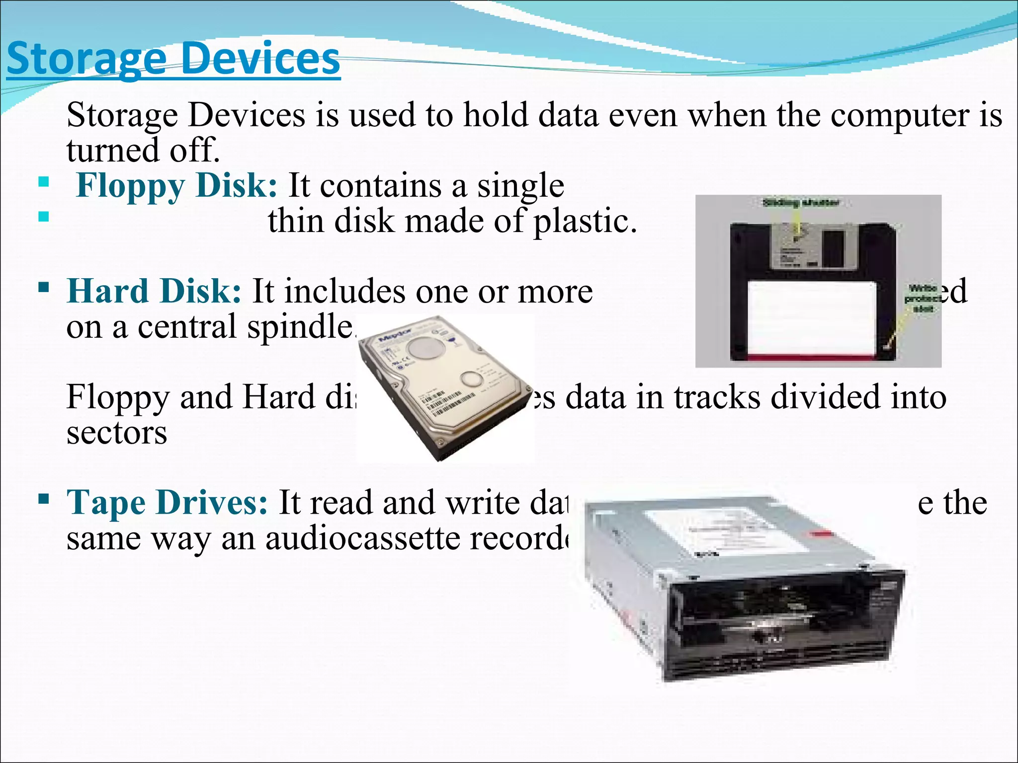 Storage Devices Storage Devices is used to hold data even when the computer is turned off. Floppy Disk:   It contains a single  thin disk made of plastic.   Hard Disk:   It includes one or more  platters mounted on a central spindle. Floppy and Hard disk both stores data in tracks divided into sectors Tape Drives:   It read and write data to the surface of a tape the same way an audiocassette recorder does. 