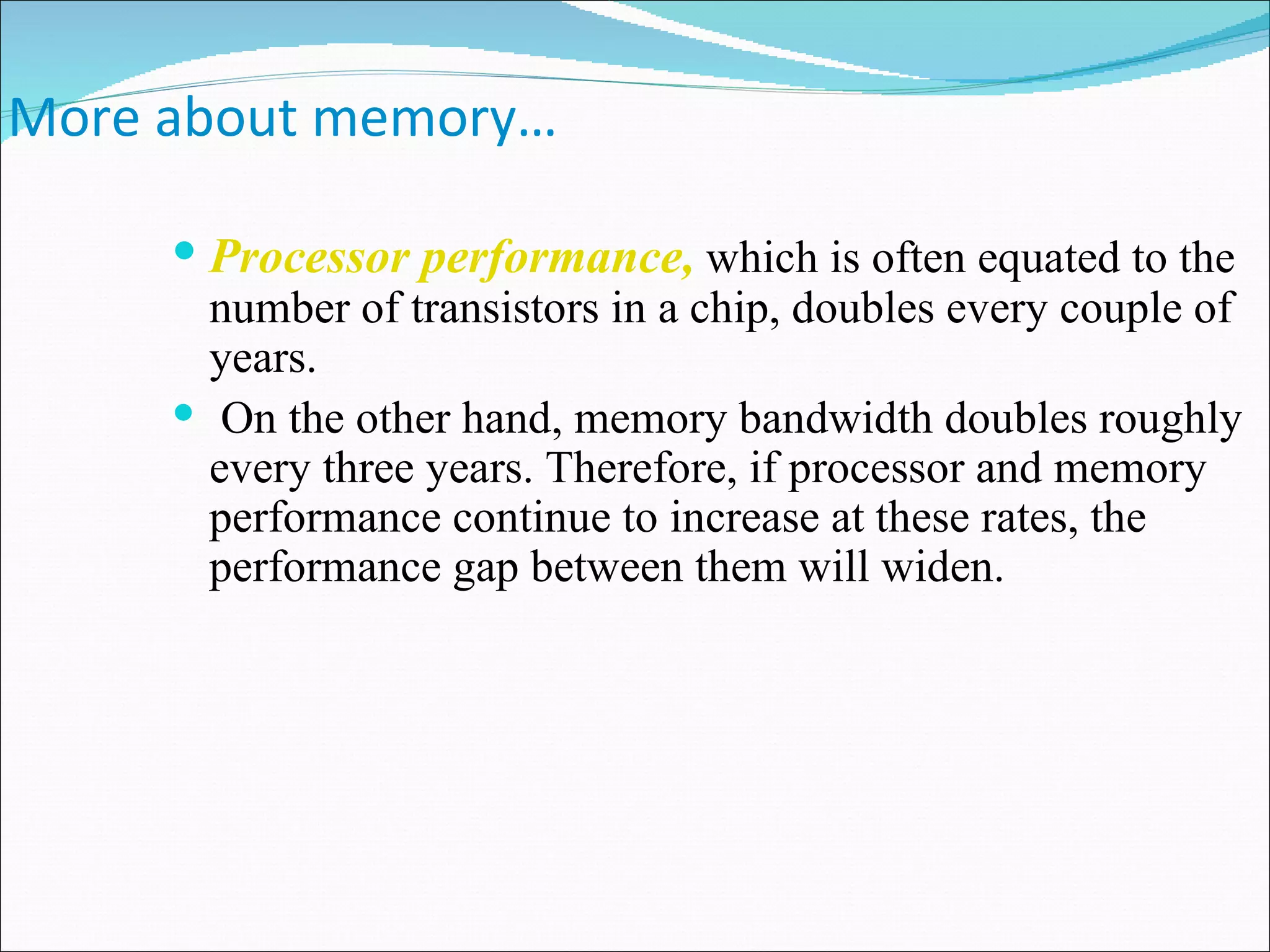 More about memory… Processor performance,  which is often equated to the number of transistors in a chip, doubles every couple of years. On the other hand, memory bandwidth doubles roughly every three years. Therefore, if processor and memory performance continue to increase at these rates, the performance gap between them will widen.  