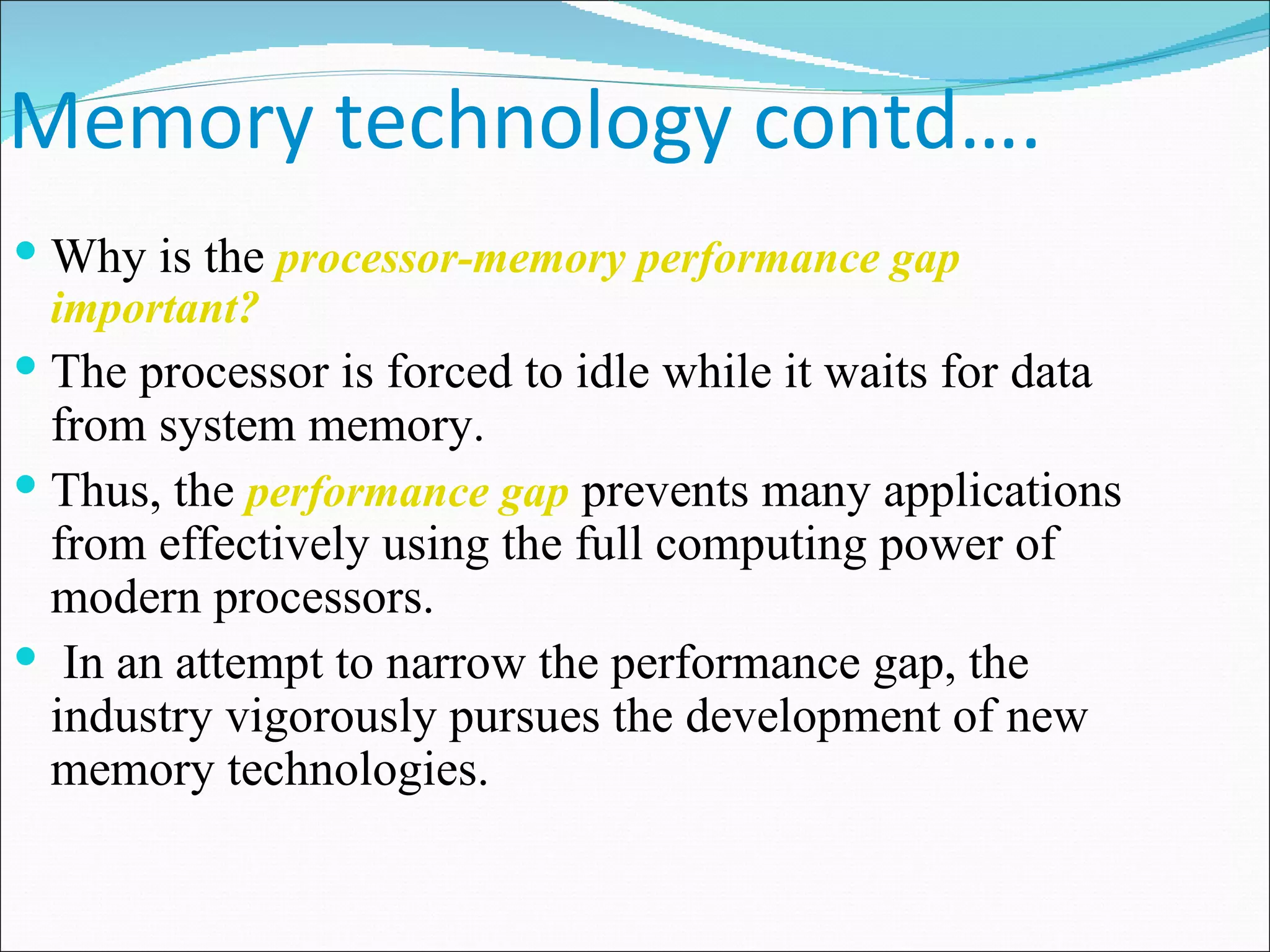 Memory technology contd…. Why is the  processor-memory performance gap important? The processor is forced to idle while it waits for data from system memory. Thus, the  performance gap  prevents many applications from effectively using the full computing power of modern processors. In an attempt to narrow the performance gap, the industry vigorously pursues the development of new memory technologies.  