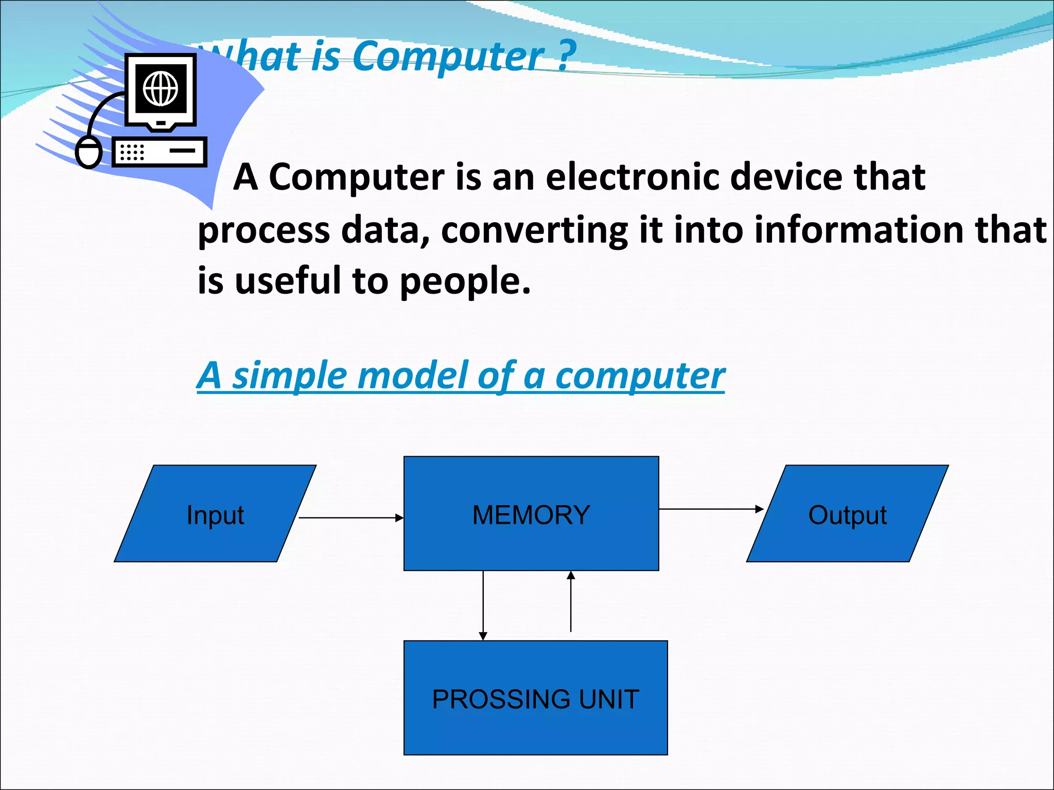 w hat is Computer ?   A Computer is an electronic device that process data, converting it into information that is useful to people. A simple model of a computer MEMORY Input Output PROSSING UNIT 