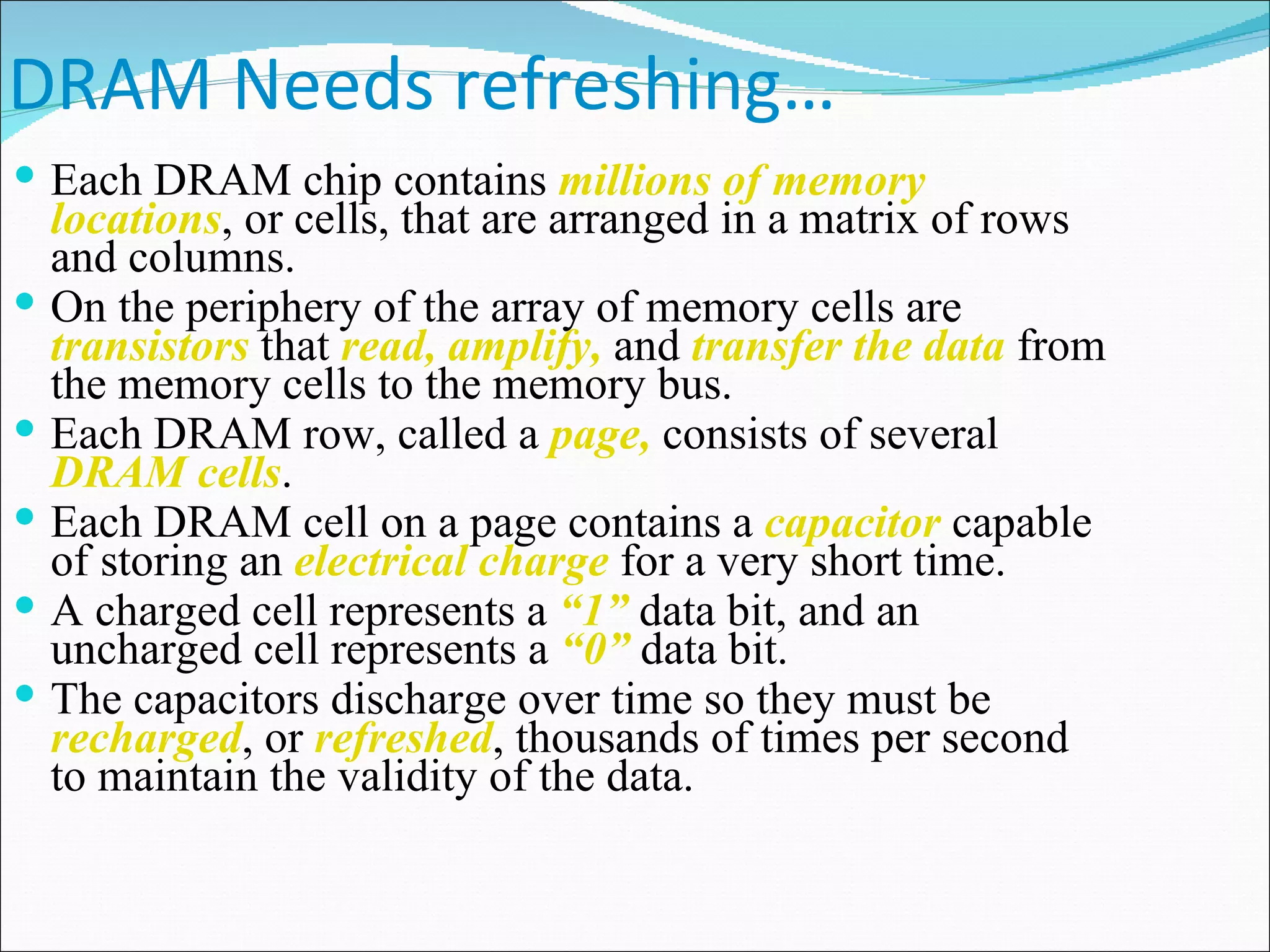 DRAM Needs refreshing… Each DRAM chip contains  millions of memory locations , or cells, that are arranged in a matrix of rows and columns. On the periphery of the array of memory cells are  transistors  that  read, amplify,  and  transfer the data  from the memory cells to the memory bus. Each DRAM row, called a  page,  consists of several  DRAM cells . Each DRAM cell on a page contains a  capacitor  capable of storing an  electrical charge  for a very short time. A charged cell represents a  “1”  data bit, and an uncharged cell represents a  “0”  data bit. The capacitors discharge over time so they must be  recharged , or  refreshed , thousands of times per second to maintain the validity of the data.  