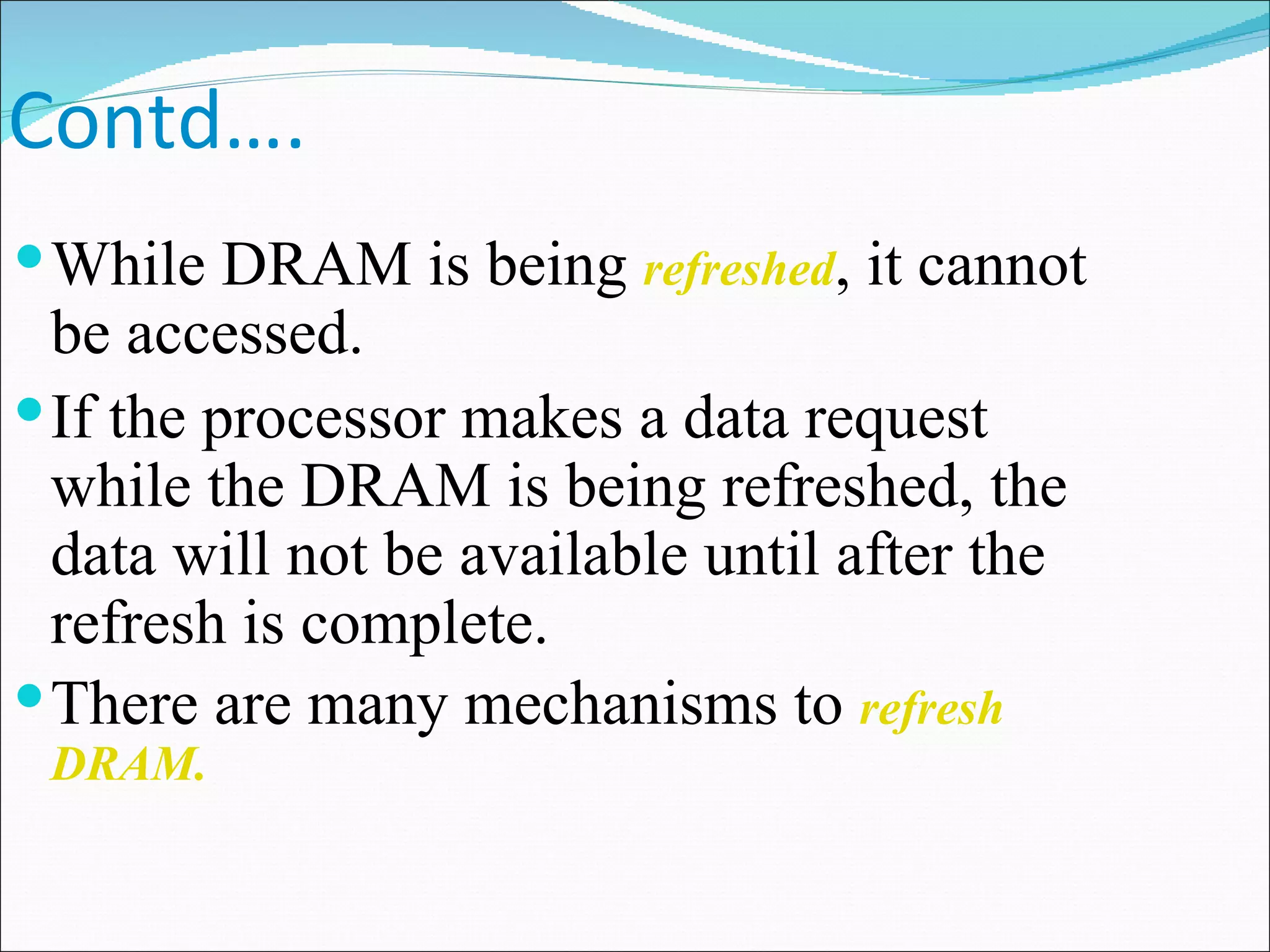Contd…. While DRAM is being  refreshed , it cannot be accessed. If the processor makes a data request while the DRAM is being refreshed, the data will not be available until after the refresh is complete.  There are many mechanisms to  refresh DRAM.  