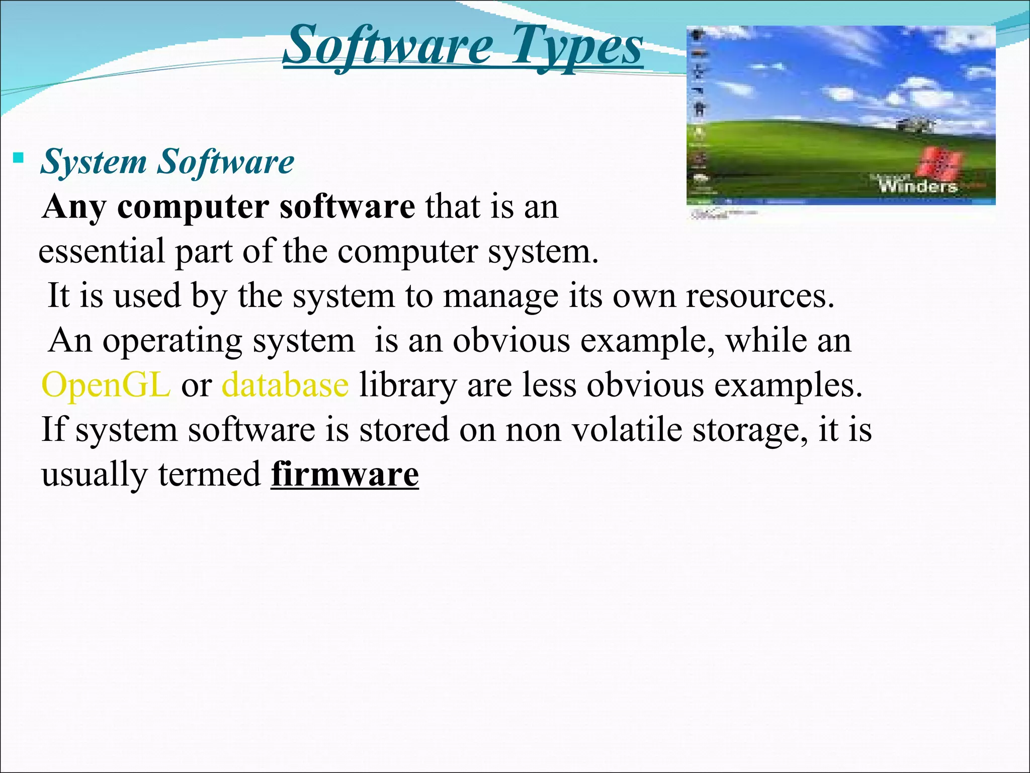 Software Types System Software Any computer software  that is an essential part of the computer system.  It is used by the system to manage its own resources. An operating system  is an obvious example, while an  OpenGL  or  database  library are less obvious examples.  If system software is stored on non volatile storage, it is usually termed  firmware 