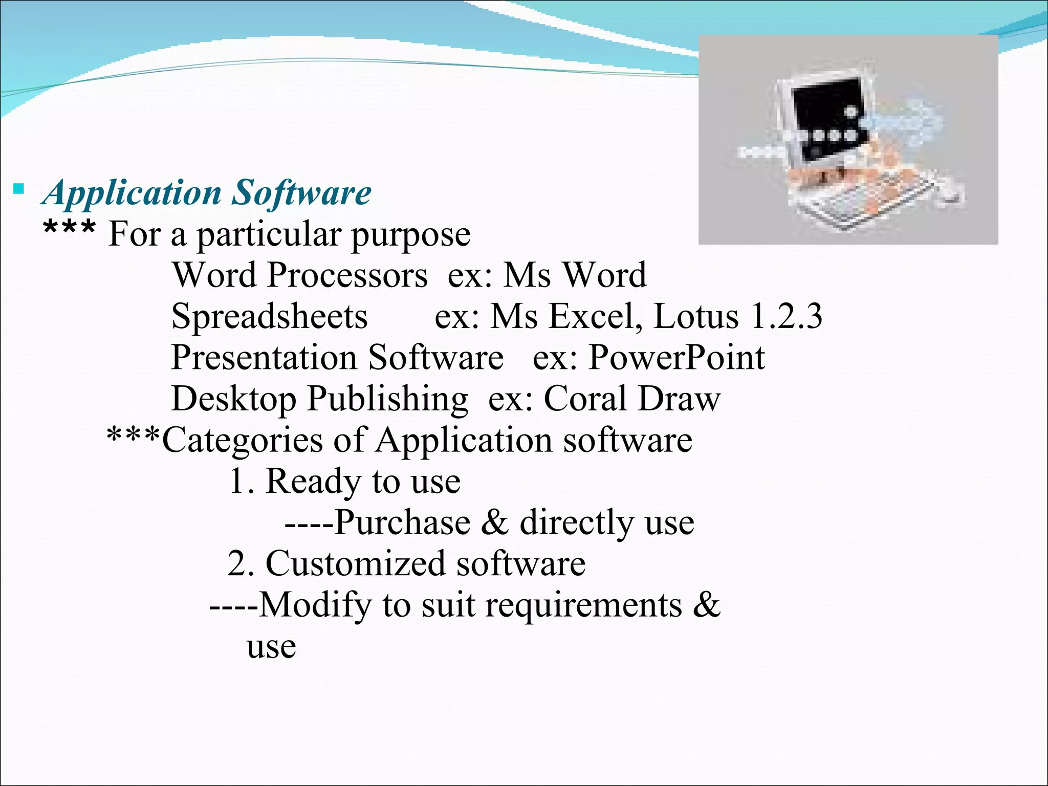 Application Software ***  For a particular purpose Word Processors  ex: Ms Word Spreadsheets  ex: Ms Excel, Lotus 1.2.3 Presentation Software  ex: PowerPoint Desktop Publishing  ex: Coral Draw ***Categories of Application software 1. Ready to use ----Purchase & directly use 2. Customized software ----Modify to suit requirements &  use 