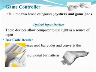 Game Controller It fall into two broad categories  joysticks and game pads . Optical Input Devices These devices allow computer to use light as a source of input Bar Code Reader   These devices read bar codes and converts the  individual bar pattern into numeric digits. 