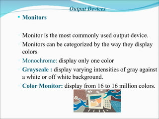 Output Devices Monitors  Monitor is the most commonly used output device. Monitors can be categorized by the way they display colors Monochrome:  display only one color Grayscale :  display varying intensities of gray against a white or off white background. Color Monitor:  display from 16 to 16 million colors. 