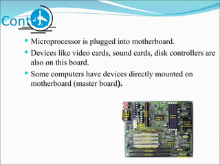 Contd…. Microprocessor is plugged into motherboard. Devices like video cards, sound cards, disk controllers are also on this board. Some computers have devices directly mounted on motherboard (master board ). 