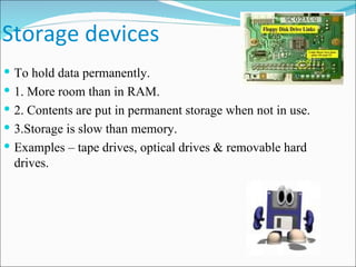 Storage devices To hold data permanently. 1. More room than in RAM. 2. Contents are put in permanent storage when not in use. 3.Storage is slow than memory. Examples – tape drives, optical drives & removable hard drives. 