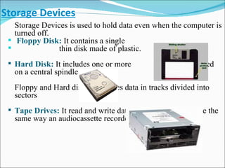 Storage Devices Storage Devices is used to hold data even when the computer is turned off. Floppy Disk:   It contains a single  thin disk made of plastic.   Hard Disk:   It includes one or more  platters mounted on a central spindle. Floppy and Hard disk both stores data in tracks divided into sectors Tape Drives:   It read and write data to the surface of a tape the same way an audiocassette recorder does. 
