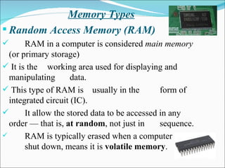 Memory Types Random Access Memory (RAM) RAM in a computer is considered  main memory  (or primary storage) It is the  working area used for displaying and manipulating  data. This type of RAM is  usually in the  form of integrated circuit (IC).  It allow the stored data to be accessed in any order — that is,  at random , not just in  sequence.  RAM is typically erased when a computer is  shut down, means it is  volatile memory .  