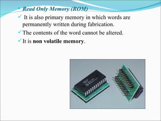 Read Only Memory (ROM) It is also primary memory in which words are permanently written during fabrication. The contents of the word cannot be altered. It is  non volatile memory . 