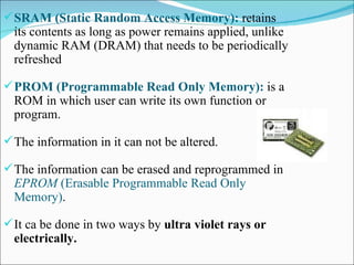 SRAM (Static Random Access Memory):  retains its contents as long as power remains applied, unlike dynamic RAM (DRAM) that needs to be periodically refreshed  PROM (Programmable Read Only Memory):  is a ROM in which user can write its own function or program. The information in it can not be altered. The information can be erased and reprogrammed in  EPROM   (Erasable   Programmable Read Only Memory) . It ca be done in two ways by  ultra violet rays or electrically. 