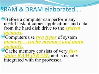 SRAM & DRAM elaborated…. Before a computer can perform any useful task, it copies applications and data from the hard disk drive to the  system memory . Computers use  two types  of system  memory—cache memory and main memory. Cache memory consists of very  fast static RAM (SRAM)  and is usually integrated with the processor. 