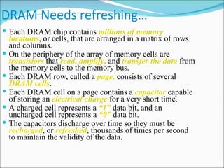 DRAM Needs refreshing… Each DRAM chip contains  millions of memory locations , or cells, that are arranged in a matrix of rows and columns. On the periphery of the array of memory cells are  transistors  that  read, amplify,  and  transfer the data  from the memory cells to the memory bus. Each DRAM row, called a  page,  consists of several  DRAM cells . Each DRAM cell on a page contains a  capacitor  capable of storing an  electrical charge  for a very short time. A charged cell represents a  “1”  data bit, and an uncharged cell represents a  “0”  data bit. The capacitors discharge over time so they must be  recharged , or  refreshed , thousands of times per second to maintain the validity of the data.  