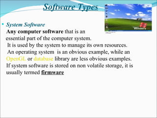 Software Types System Software Any computer software  that is an essential part of the computer system.  It is used by the system to manage its own resources. An operating system  is an obvious example, while an  OpenGL  or  database  library are less obvious examples.  If system software is stored on non volatile storage, it is usually termed  firmware 