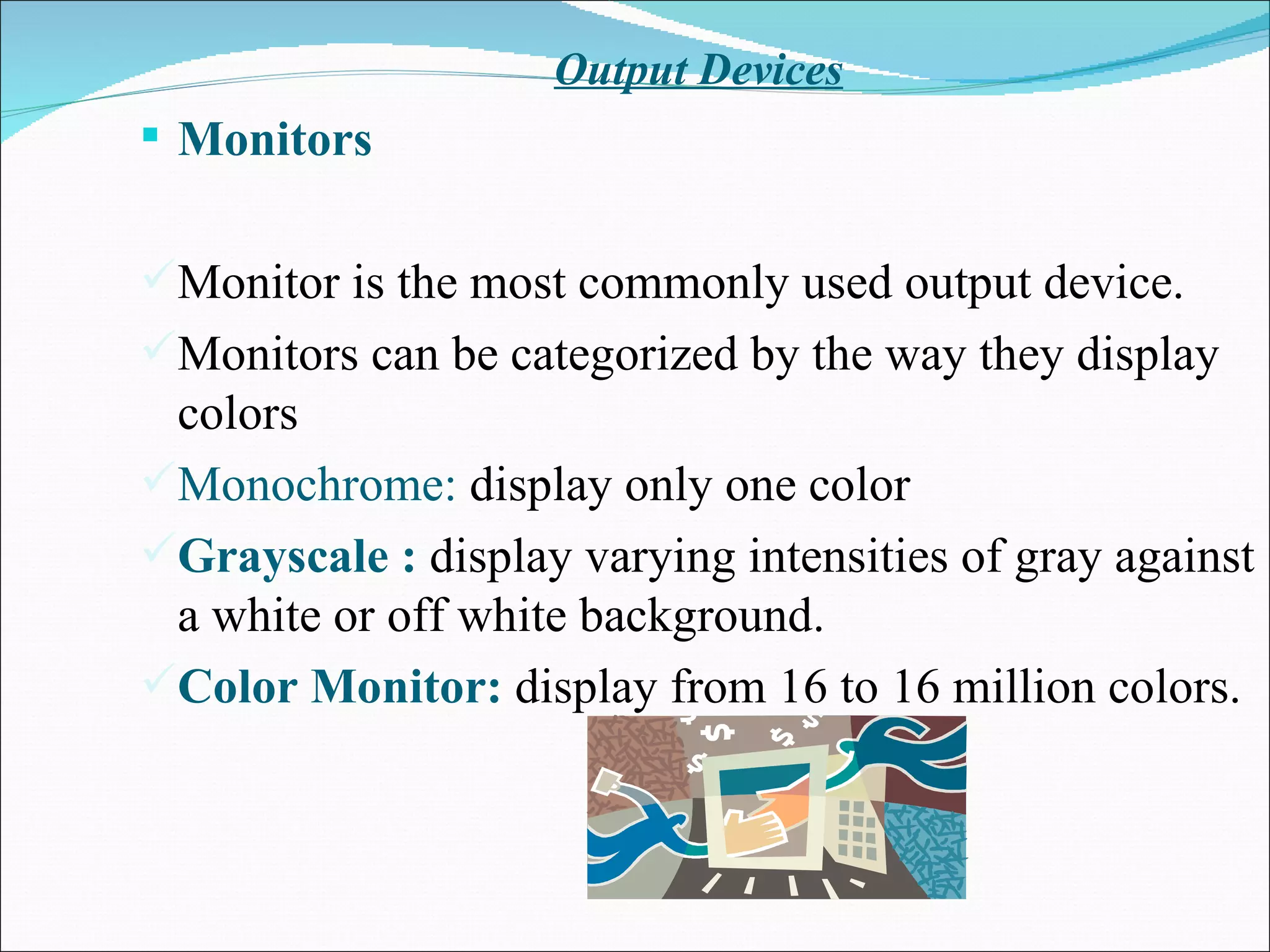 Output Devices Monitors  Monitor is the most commonly used output device. Monitors can be categorized by the way they display colors Monochrome:  display only one color Grayscale :  display varying intensities of gray against a white or off white background. Color Monitor:  display from 16 to 16 million colors. 