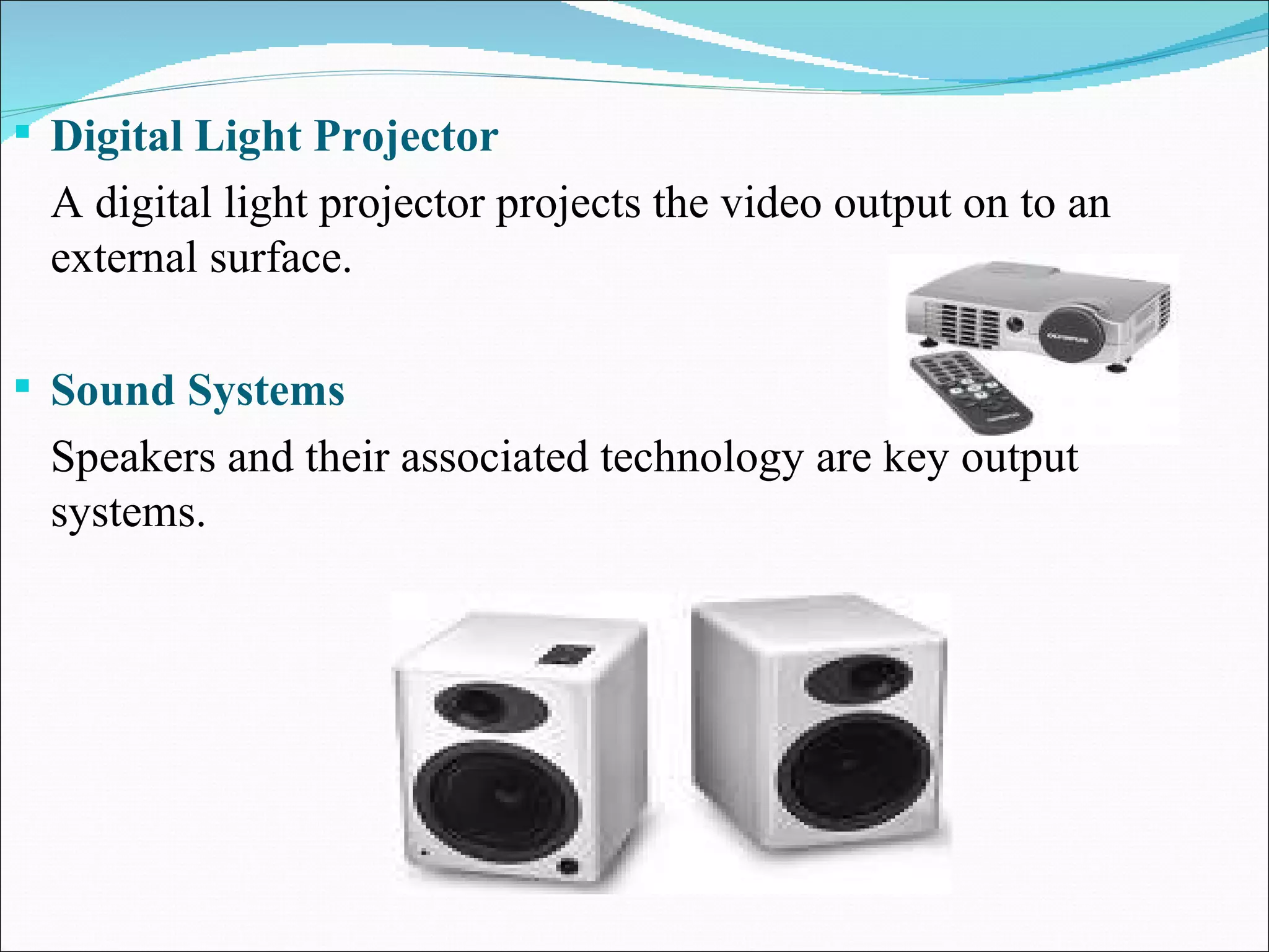 Digital Light Projector A digital light projector projects the video output on to an external surface. Sound Systems Speakers and their associated technology are key output systems. 