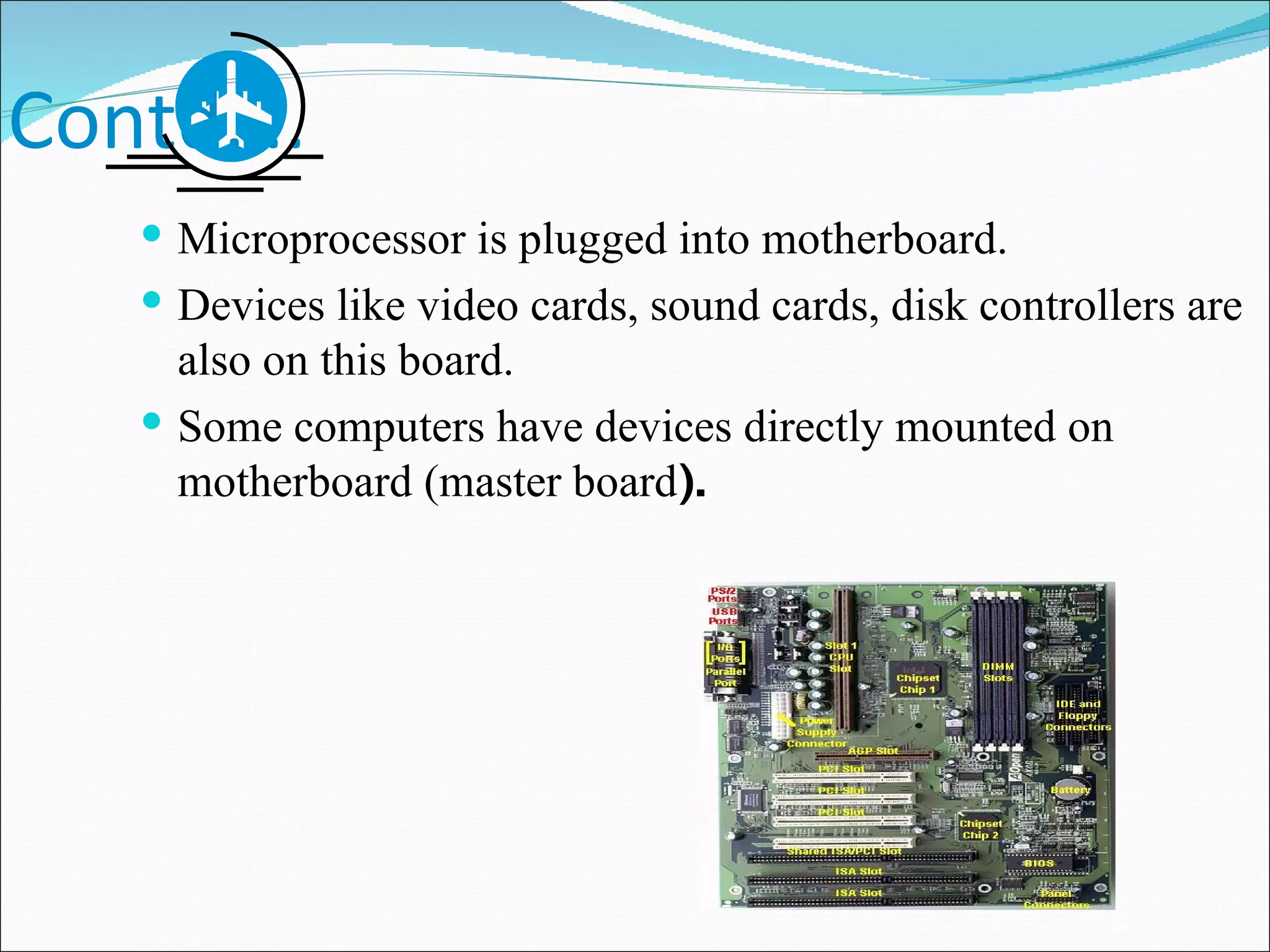 Contd…. Microprocessor is plugged into motherboard. Devices like video cards, sound cards, disk controllers are also on this board. Some computers have devices directly mounted on motherboard (master board ). 