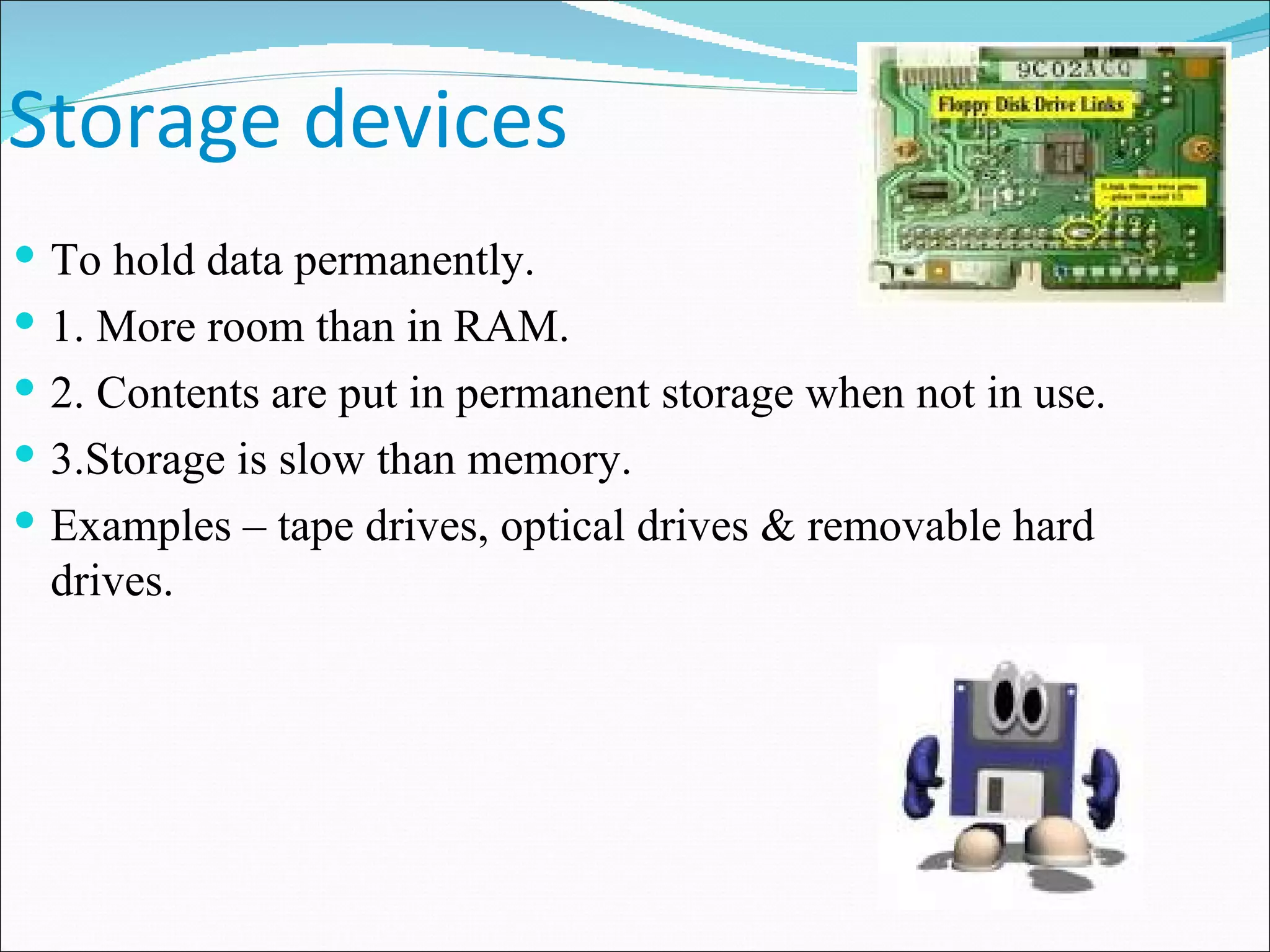 Storage devices To hold data permanently. 1. More room than in RAM. 2. Contents are put in permanent storage when not in use. 3.Storage is slow than memory. Examples – tape drives, optical drives & removable hard drives. 