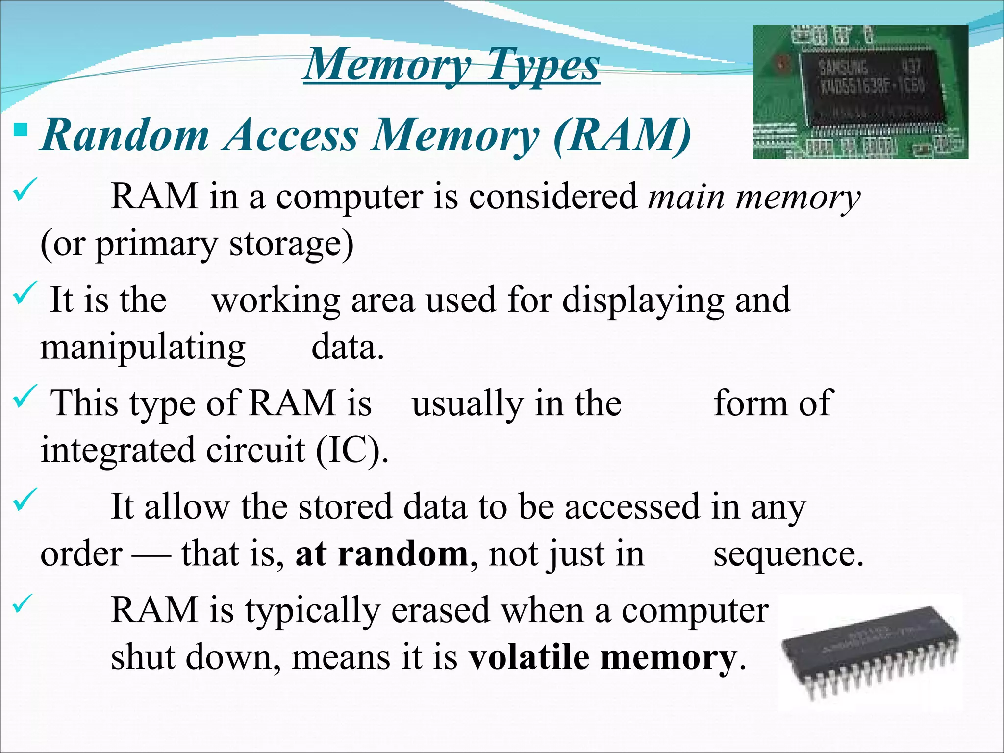 Memory Types Random Access Memory (RAM) RAM in a computer is considered  main memory  (or primary storage) It is the  working area used for displaying and manipulating  data. This type of RAM is  usually in the  form of integrated circuit (IC).  It allow the stored data to be accessed in any order — that is,  at random , not just in  sequence.  RAM is typically erased when a computer is  shut down, means it is  volatile memory .  