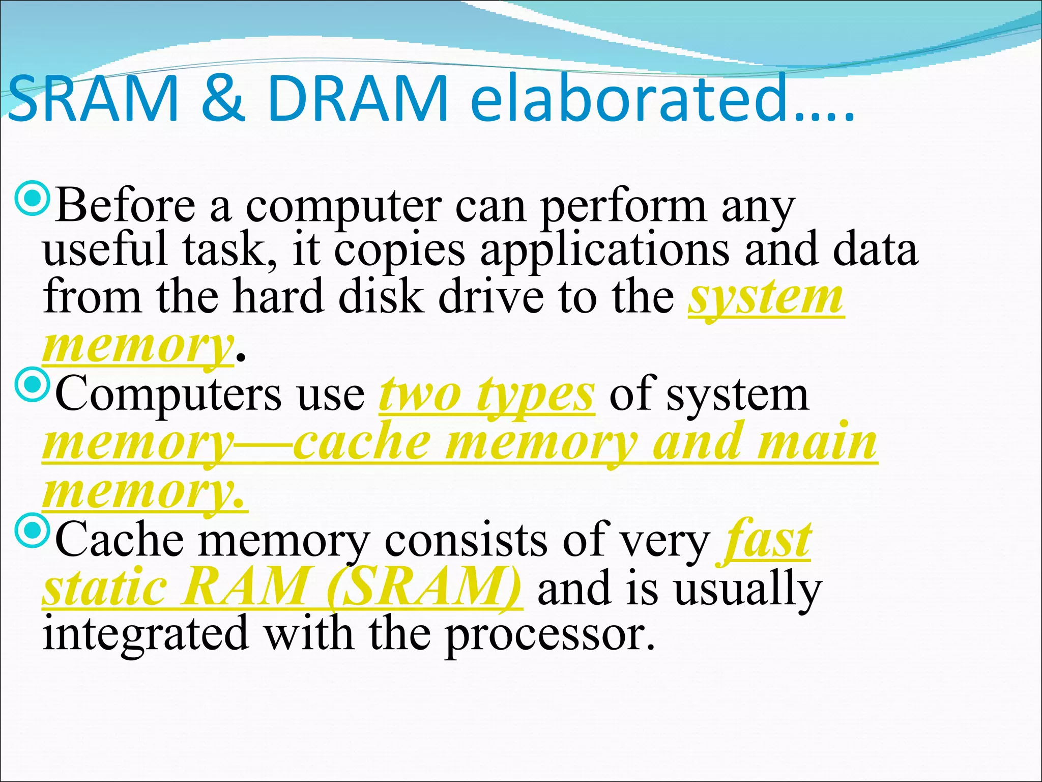 SRAM & DRAM elaborated…. Before a computer can perform any useful task, it copies applications and data from the hard disk drive to the  system memory . Computers use  two types  of system  memory—cache memory and main memory. Cache memory consists of very  fast static RAM (SRAM)  and is usually integrated with the processor. 