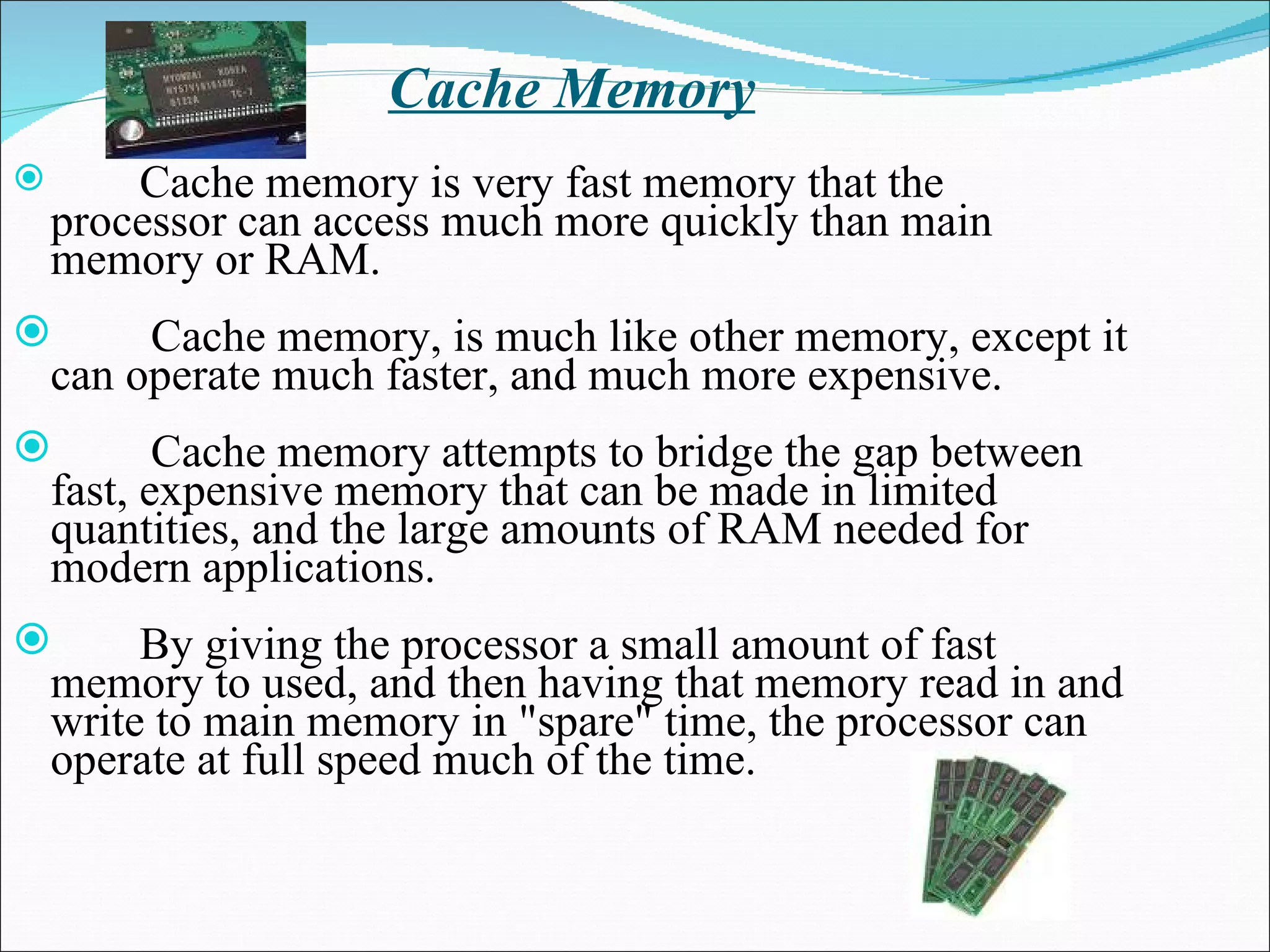 Cache Memory Cache memory is very fast memory that the processor can access much more quickly than main memory or RAM.   Cache memory, is much like other memory, except it can operate much faster, and much more expensive.   Cache memory attempts to bridge the gap between fast, expensive memory that can be made in limited quantities, and the large amounts of RAM needed for modern applications.  By giving the processor a small amount of fast memory to used, and then having that memory read in and write to main memory in &quot;spare&quot; time, the processor can operate at full speed much of the time.   