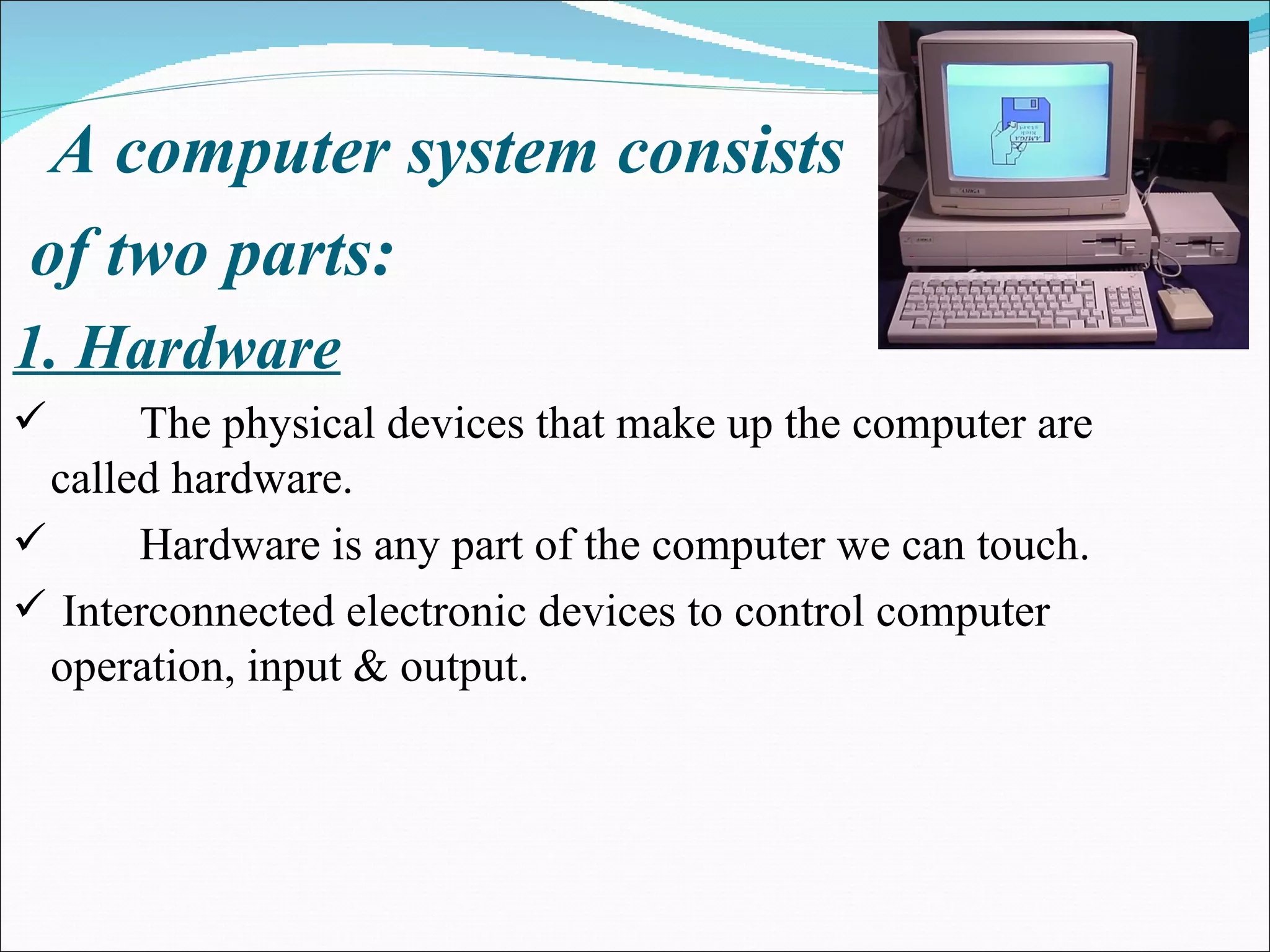 A computer system consists of two parts: 1. Hardware The physical devices that make up the computer are called hardware. Hardware is any part of the computer we can touch. Interconnected electronic devices to control computer operation, input & output. 