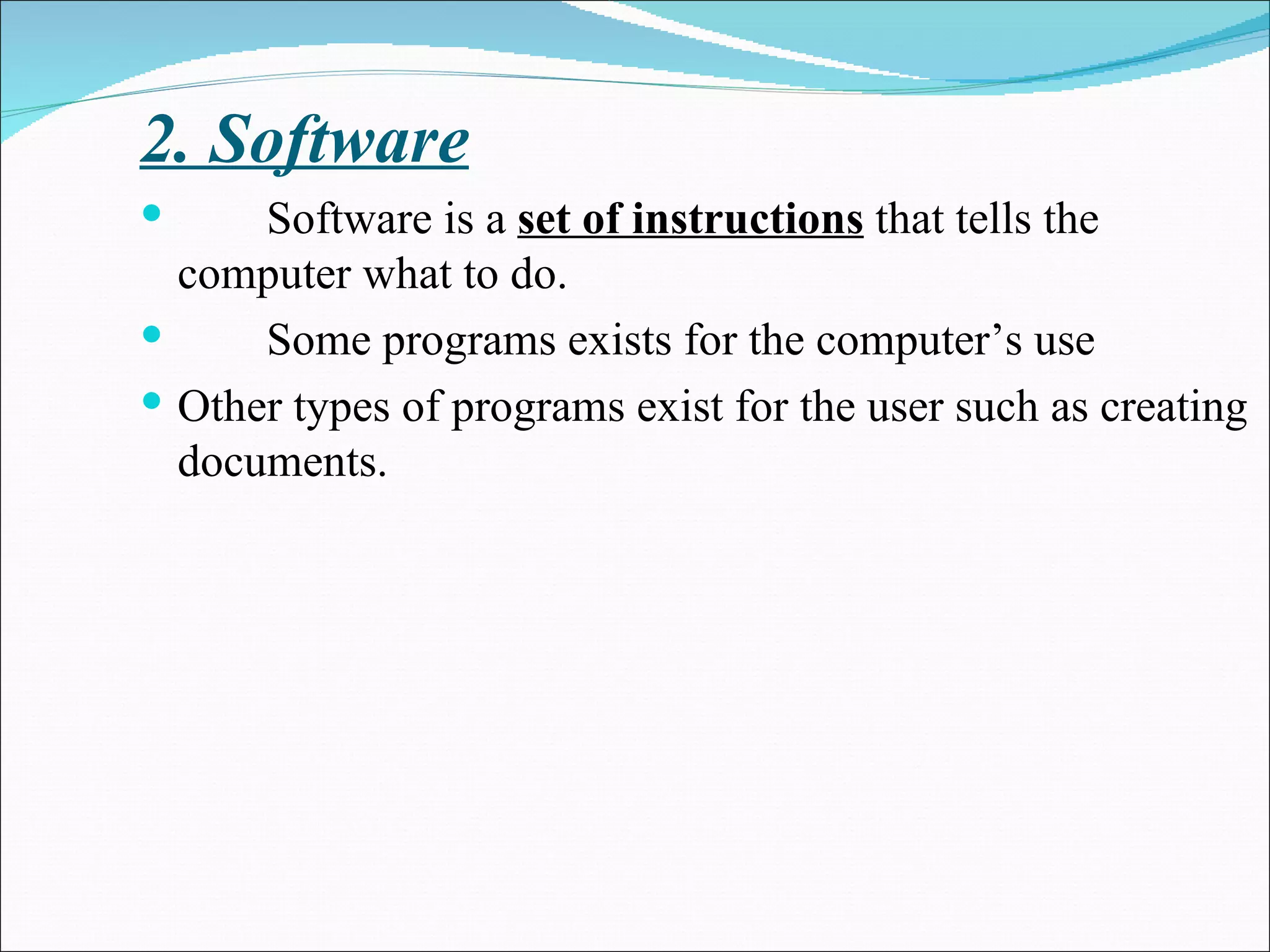 2. Software Software is a  set of instructions  that tells the computer what to do. Some programs exists for the computer’s use  Other types of programs exist for the user such as creating documents. 