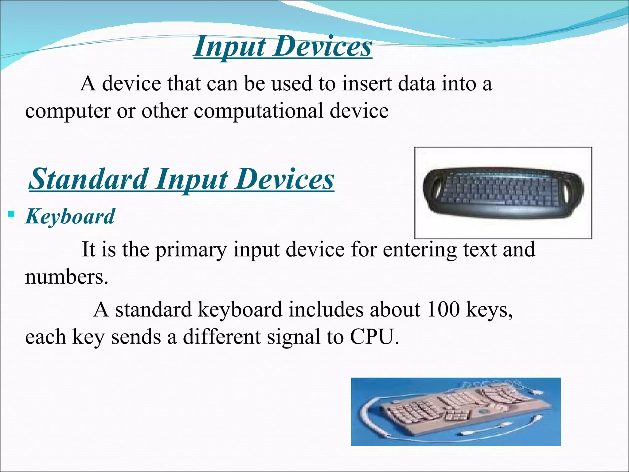 Input Devices A device that can be used to insert data into a computer or other computational device Standard Input Devices Keyboard   It is the primary input device for entering text and numbers.    A standard keyboard includes about 100 keys, each key sends a different signal to CPU.  