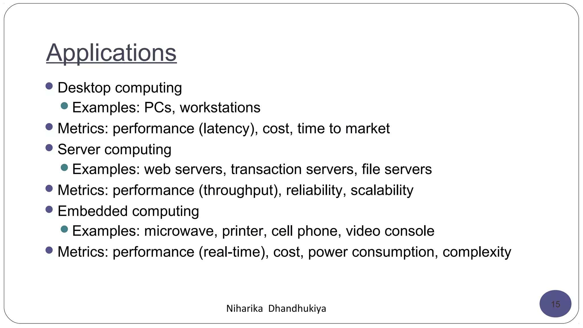 Applications
Desktop computing
Examples: PCs, workstations
Metrics: performance (latency), cost, time to market
Server computing
Examples: web servers, transaction servers, file servers
Metrics: performance (throughput), reliability, scalability
Embedded computing
Examples: microwave, printer, cell phone, video console
Metrics: performance (real-time), cost, power consumption, complexity
Niharika Dhandhukiya 15
 
