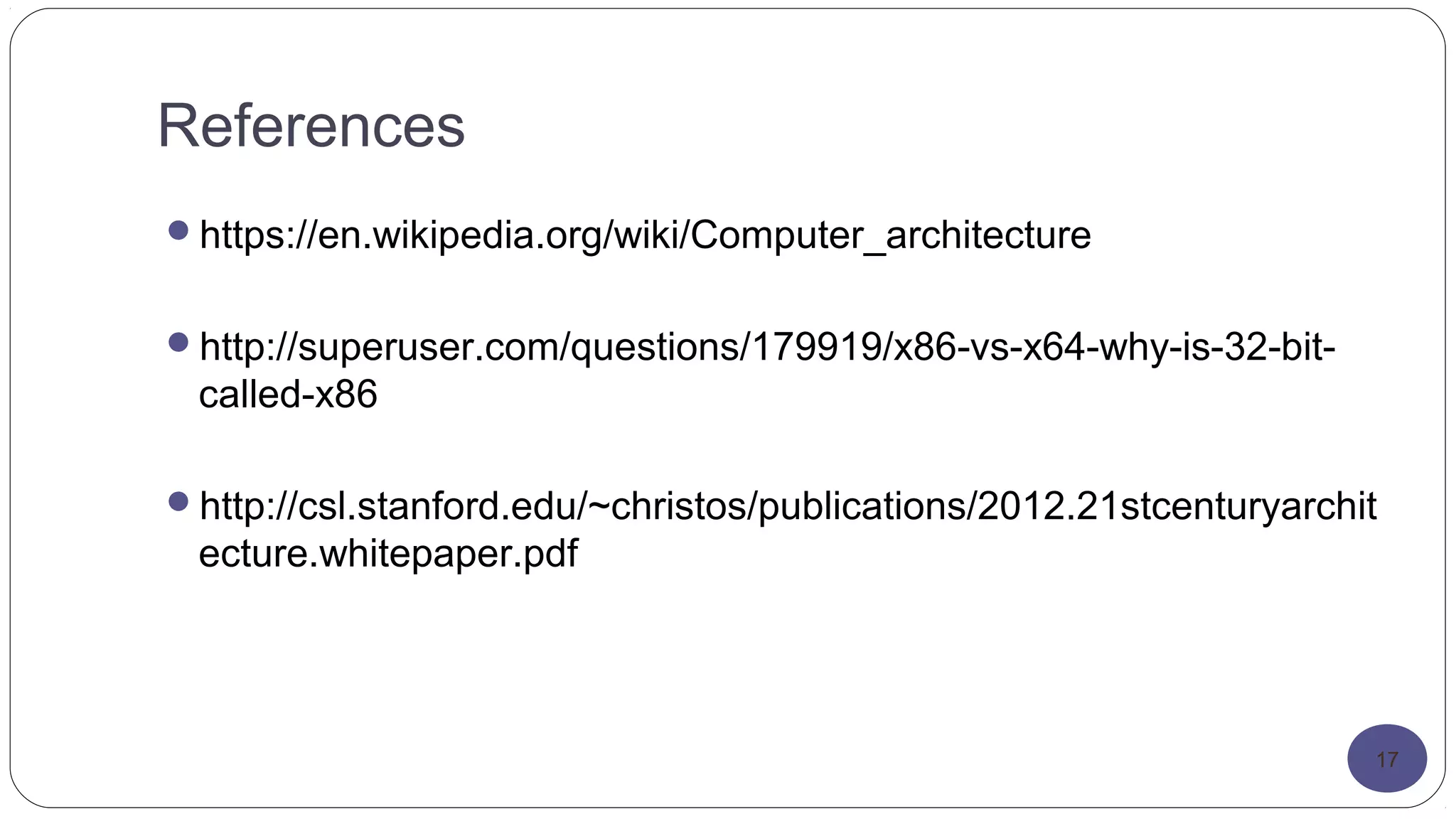 References
https://en.wikipedia.org/wiki/Computer_architecture
http://superuser.com/questions/179919/x86-vs-x64-why-is-32-bit-
called-x86
http://csl.stanford.edu/~christos/publications/2012.21stcenturyarchit
ecture.whitepaper.pdf
17
 