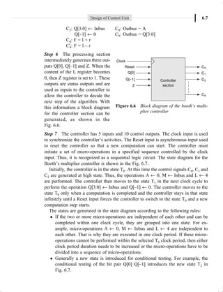 Design of Control Unit 6.7
C3: Q[3:0] ¨ Inbus C8: Outbus = A
Q[–1] ¨ 0 C9: Outbus = Q[3:0]
C4: F = l + r
C¢
4: F = l – r
Step 6 The processing section
intermediately generates three out-
puts Q[0], Q[–1] and Z. When the
content of the L register becomes
0, then Z register is set to 1. These
outputs are status outputs and are
used as inputs to the controller to
allow the controller to decide the
next step of the algorithm. With
this information a block diagram
for the controller section can be
generated, as shown in the
Fig. 6.6.
Step 7 The controller has 5 inputs and 10 control outputs. The clock input is used
to synchronize the controller’s activities. The Reset input is asynchronous input used
to reset the controller so that a new computation can start. The controller must
initiate a set of micro-operations in a specified sequence controlled by the clock
input. Thus, it is recognized as a sequential logic circuit. The state diagram for the
Booth’s multiplier controller is shown in the Fig. 6.7.
Initially, the controller is in the state T0. At this time the control signals C0, C1 and
C2 are generated at high state. Thus, the operations A ¨ 0, M ¨ Inbus and L ¨ 4
are performed. The controller then moves to the state T1 in the next clock cycle to
perform the operation Q[3:0] ¨ Inbus and Q[–1] ¨ 0. The controller moves to the
state T9 only when a computation is completed and the controller stays in that state
infinitely until a Reset input forces the controller to switch to the state T0 and a new
computation step starts.
The states are generated in the state diagram according to the following rules:
l If the two or more micro-operations are independent of each other and can be
completed within one clock cycle, they are grouped into one state. For ex-
ample, micro-operations A ¨ 0, M ¨ Inbus and L ¨ 4 are independent to
each other. That is why they are executed in one clock period. If these micro-
operations cannot be performed within the selected T0 clock period, then either
clock period duration needs to be increased or the micro-operations have to be
divided into a sequence of micro-operations.
l Generally a new state is introduced for conditional testing. For example, the
conditional testing of the bit pair Q[0] Q[–1] introduces the new state T2 in
Fig. 6.7.
Figure 6.6 Block diagram of the booth’s multi-
plier controller
 