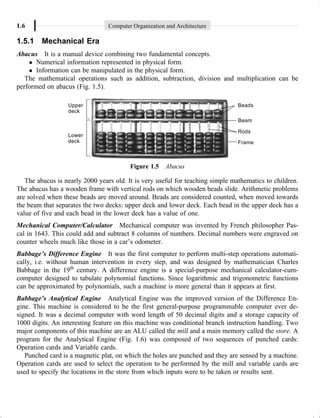 1.6 Computer Organization and Architecture
1.5.1 Mechanical Era
Abacus It is a manual device combining two fundamental concepts.
l Numerical information represented in physical form.
l Information can be manipulated in the physical form.
The mathematical operations such as addition, subtraction, division and multiplication can be
performed on abacus (Fig. 1.5).
Figure 1.5 Abacus
The abacus is nearly 2000 years old. It is very useful for teaching simple mathematics to children.
The abacus has a wooden frame with vertical rods on which wooden beads slide. Arithmetic problems
are solved when these beads are moved around. Beads are considered counted, when moved towards
the beam that separates the two decks: upper deck and lower deck. Each bead in the upper deck has a
value of five and each bead in the lower deck has a value of one.
Mechanical Computer/Calculator Mechanical computer was invented by French philosopher Pas-
cal in 1643. This could add and subtract 8 columns of numbers. Decimal numbers were engraved on
counter wheels much like those in a car’s odometer.
Babbage’s Difference Engine It was the first computer to perform multi-step operations automati-
cally, i.e. without human intervention in every step, and was designed by mathematician Charles
Babbage in the 19th
century. A difference engine is a special-purpose mechanical calculator-cum-
computer designed to tabulate polynomial functions. Since logarithmic and trigonometric functions
can be approximated by polynomials, such a machine is more general than it appears at first.
Babbage’s Analytical Engine Analytical Engine was the improved version of the Difference En-
gine. This machine is considered to be the first general-purpose programmable computer ever de-
signed. It was a decimal computer with word length of 50 decimal digits and a storage capacity of
1000 digits. An interesting feature on this machine was conditional branch instruction handling. Two
major components of this machine are an ALU called the mill and a main memory called the store. A
program for the Analytical Engine (Fig. 1.6) was composed of two sequences of punched cards:
Operation cards and Variable cards.
Punched card is a magnetic plat, on which the holes are punched and they are sensed by a machine.
Operation cards are used to select the operation to be performed by the mill and variable cards are
used to specify the locations in the store from which inputs were to be taken or results sent.
 