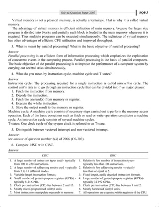Solved Question Paper 2007 SQP.3
Virtual memory is not a physical memory, is actually a technique. That is why it is called virtual
memory.
The advantage of virtual memory is efficient utilization of main memory, because the larger size
program is divided into blocks and partially each block is loaded in the main memory whenever it is
required. Thus multiple programs can be executed simultaneously. The technique of virtual memory
has other advantages of efficient CPU utilization and improved throughput.
3. What is meant by parallel processing? What is the basic objective of parallel processing?
Answer
Parallel processing is an efficient form of information processing which emphasizes the exploitation
of concurrent events in the computing process. Parallel processing is the basis of parallel computers.
The basic objective of the parallel processing is to improve the performance of a computer system by
carrying out several tasks simultaneously.
4. What do you mean by instruction cycle, machine cycle and T states?
Answer
Instruction cycle: The processing required for a single instruction is called instruction cycle. The
control unit’s task is to go through an instruction cycle that can be divided into five major phases:
1. Fetch the instruction from memory.
2. Decode the instruction.
3. Fetch the operand(s) from memory or register.
4. Execute the whole instruction.
5. Store the output result to the memory or register.
Machine cycle: A machine cycle consists of necessary steps carried out to perform the memory access
operation. Each of the basic operations such as fetch or read or write operation constitutes a machine
cycle. An instruction cycle consists of several machine cycles.
T-states: One clock cycle of the system clock is referred to as T-state.
5. Distinguish between vectored interrupt and non-vectored interrupt.
Answer:
see answer of question number 8(a) of 2006 (CS-303).
6. Compare RISC with CISC.
Answer
CISC RISC
1. A large number of instruction types used - typically 1. Relatively few number of instruction types-
from 100 to 250 instructions. typically less than100 instructions.
2. A large number of addressing modes used - typically 2. Relatively few addressing modes - typically
from 5 to 15 different modes. less than or equal to 5.
3. Variable-length instruction formats. 3. Fixed-length, easily decoded instruction formats.
4. Small number of general-purpose registers (GPRs) - 4. Large number of general-purpose registers (GPRs)-
typically 8-24 GPRs. typically 32-192 GPRs.
5. Clock per instruction (CPI) lies between 2 and 15. 5. Clock per instruction (CPI) lies between 1 and 2.
6. Mostly micro-programmed control units. 6. Mostly hardwired control units.
7. Most instructions manipulate operands in memory. 7. All operations are executed within registers of the CPU.
 