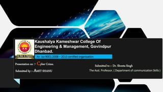 .
Presentation on :- Cyber Crime.
Kaushalya Kameshwar College Of
Engineering & Management, Govindpur
Dhanbad.
An iso 9001:2008 – 2015 certified organization
Submitted by :- AMIT SHANU
Submitted to :- Dr. Shweta Singh
The Asst. Professor, ( Department of communication Skills )
 