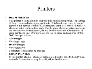 Printers
• DRUM PRINTER
• This printer is like a drum in shape so it is called drum printer. The surface
of drum is divided into number of tracks. Total tracks are equal to size of
paper i.e. for a paper width of 132 characters, drum will have 132 tracks. A
character set is embossed on track. The different character sets available in
the market are 48 character set, 64 and 96 characters set. One rotation of
drum prints one line. Drum printers are fast in speed and can print 300 to
2000 lines per minute.
• Advantages
• Very high speed
• Disadvantages
• Very expensive
• Characters fonts cannot be changed
• CHAIN PRINTER
• In this printer, chain of character sets are used so it is called Chain Printer.
A standard character set may have 48, 64, or 96 characters.
 