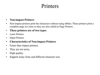 Printers
• Non-impact Printers
• Non-impact printers print the characters without using ribbon. These printers print a
complete page at a time so they are also called as Page Printers.
• These printers are of two types
• Laser Printers
• Inkjet Printers
• Characteristics of Non-impact Printers
• Faster than impact printers.
• They are not noisy.
• High quality.
• Support many fonts and different character size.
 