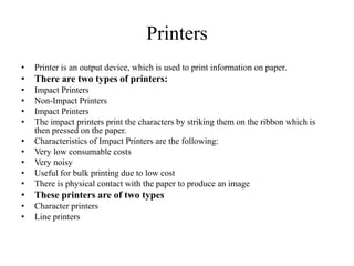 Printers
• Printer is an output device, which is used to print information on paper.
• There are two types of printers:
• Impact Printers
• Non-Impact Printers
• Impact Printers
• The impact printers print the characters by striking them on the ribbon which is
then pressed on the paper.
• Characteristics of Impact Printers are the following:
• Very low consumable costs
• Very noisy
• Useful for bulk printing due to low cost
• There is physical contact with the paper to produce an image
• These printers are of two types
• Character printers
• Line printers
 